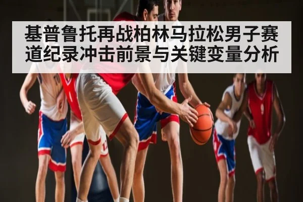基普鲁托再战柏林马拉松男子赛道纪录冲击前景与关键变量分析