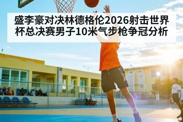 盛李豪对决林德格伦2026射击世界杯总决赛男子10米气步枪争冠分析